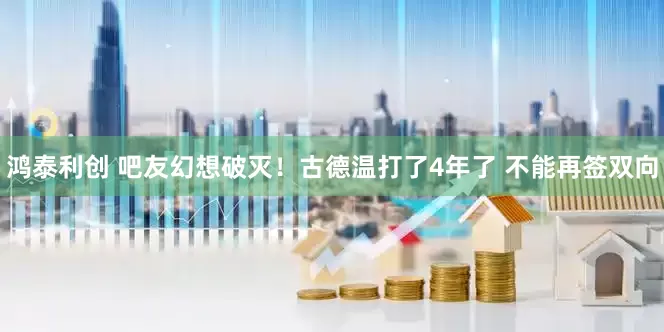 鸿泰利创 吧友幻想破灭！古德温打了4年了 不能再签双向