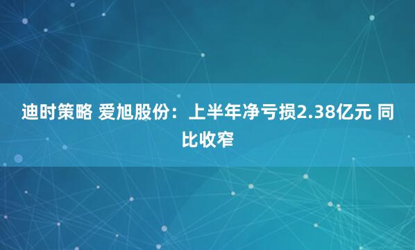 迪时策略 爱旭股份：上半年净亏损2.38亿元 同比收窄