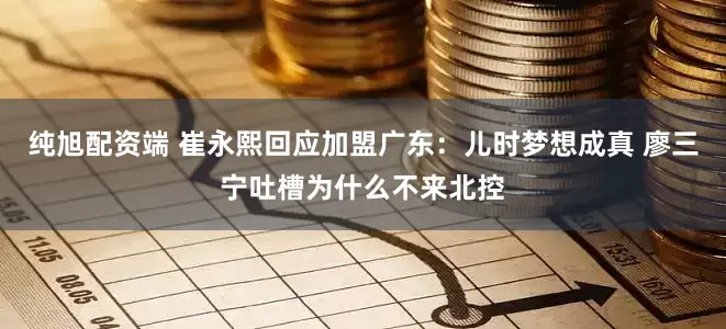 纯旭配资端 崔永熙回应加盟广东：儿时梦想成真 廖三宁吐槽为什么不来北控