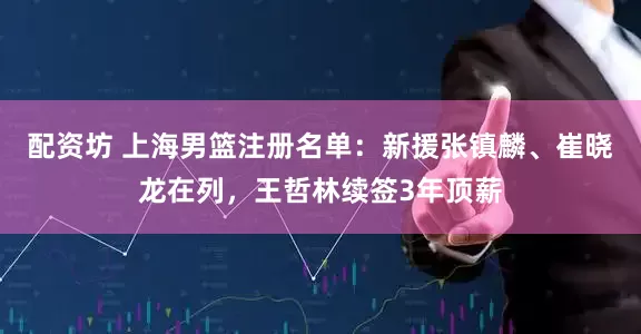 配资坊 上海男篮注册名单：新援张镇麟、崔晓龙在列，王哲林续签3年顶薪