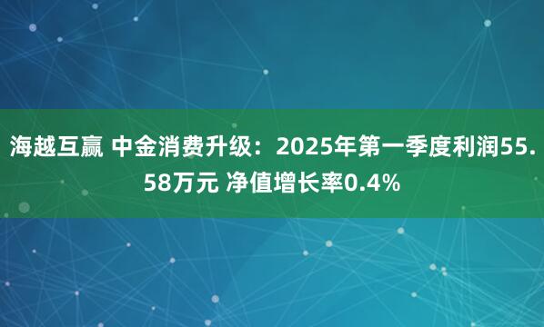 海越互赢 中金消费升级：2025年第一季度利润55.58万元 净值增长率0.4%