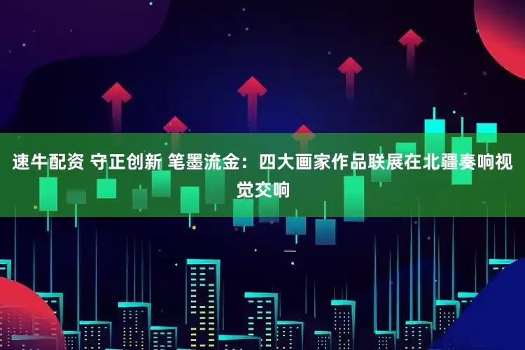 速牛配资 守正创新 笔墨流金：四大画家作品联展在北疆奏响视觉交响