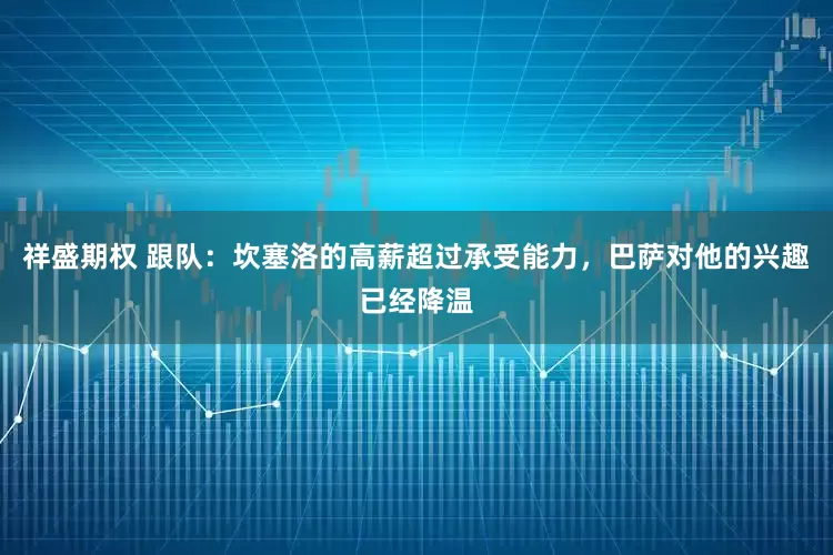 祥盛期权 跟队：坎塞洛的高薪超过承受能力，巴萨对他的兴趣已经降温