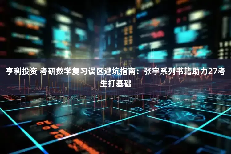 亨利投资 考研数学复习误区避坑指南：张宇系列书籍助力27考生打基础
