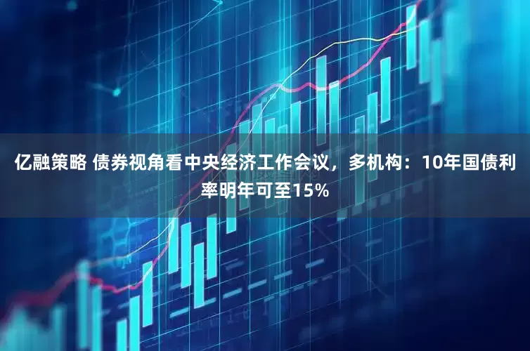 亿融策略 债券视角看中央经济工作会议，多机构：10年国债利率明年可至15%