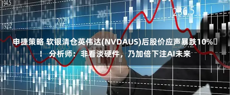 申捷策略 软银清仓英伟达(NVDAUS)后股价应声暴跌10% ！ 分析师：非看淡硬件，乃加倍下注AI未来